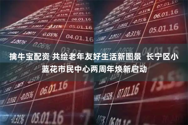擒牛宝配资 共绘老年友好生活新图景  长宁区小蓝花市民中心两周年焕新启动