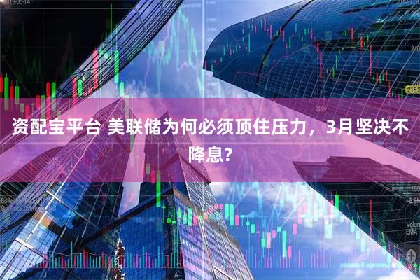 资配宝平台 美联储为何必须顶住压力，3月坚决不降息?