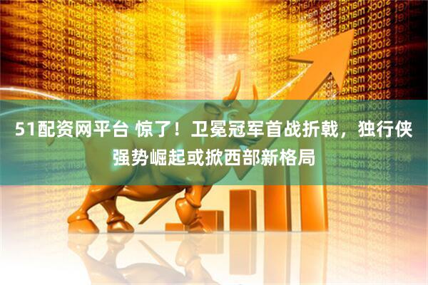 51配资网平台 惊了！卫冕冠军首战折戟，独行侠强势崛起或掀西部新格局