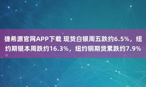 捷希源官网APP下载 现货白银周五跌约6.5%，纽约期银本周跌约16.3%，纽约铜期货累跌约7.9%