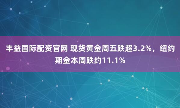 丰益国际配资官网 现货黄金周五跌超3.2%，纽约期金本周跌约11.1%