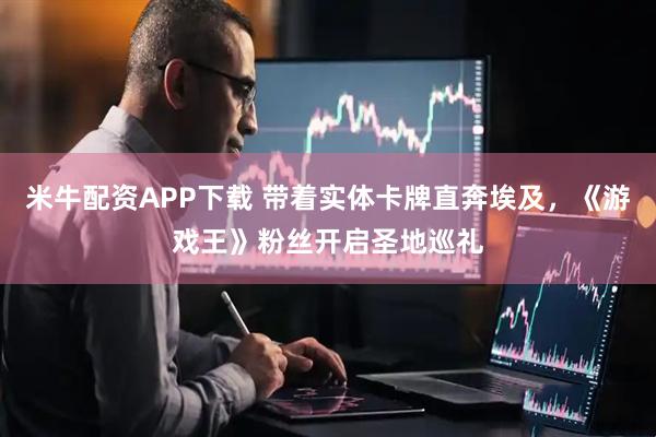 米牛配资APP下载 带着实体卡牌直奔埃及，《游戏王》粉丝开启圣地巡礼