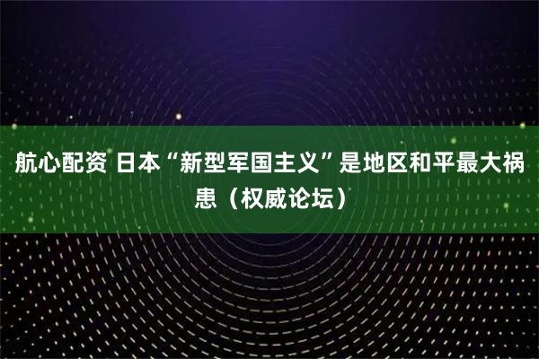 航心配资 日本“新型军国主义”是地区和平最大祸患（权威论坛）