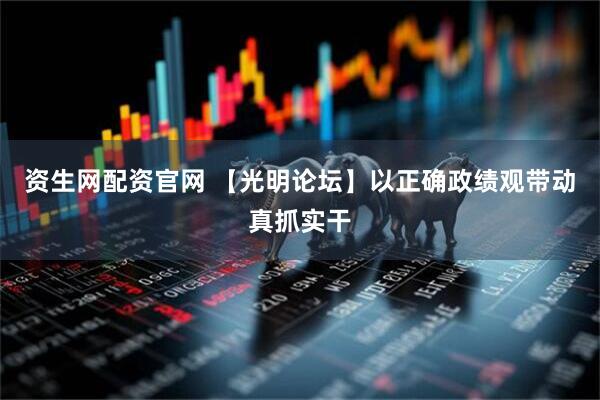 资生网配资官网 【光明论坛】以正确政绩观带动真抓实干
