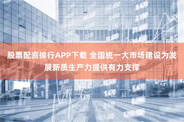 股票配资排行APP下载 全国统一大市场建设为发展新质生产力提供有力支撑