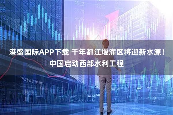 港盛国际APP下载 千年都江堰灌区将迎新水源！中国启动西部水利工程