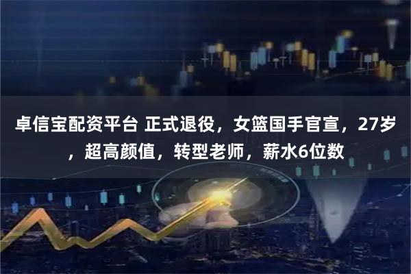 卓信宝配资平台 正式退役，女篮国手官宣，27岁，超高颜值，转型老师，薪水6位数