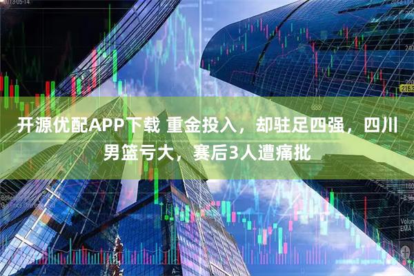 开源优配APP下载 重金投入，却驻足四强，四川男篮亏大，赛后3人遭痛批