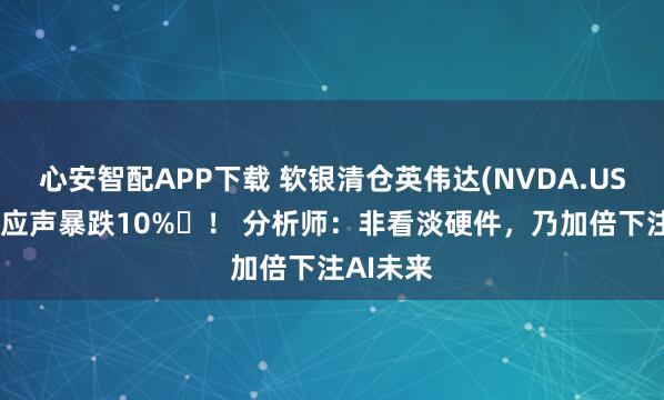 心安智配APP下载 软银清仓英伟达(NVDA.US)后股价应声暴跌10% ！ 分析师：非看淡硬件，乃加倍下注AI未来