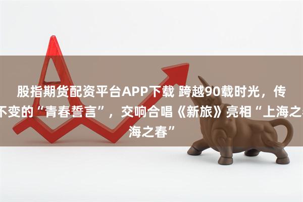股指期货配资平台APP下载 跨越90载时光，传承不变的“青春誓言”，交响合唱《新旅》亮相“上海之春”