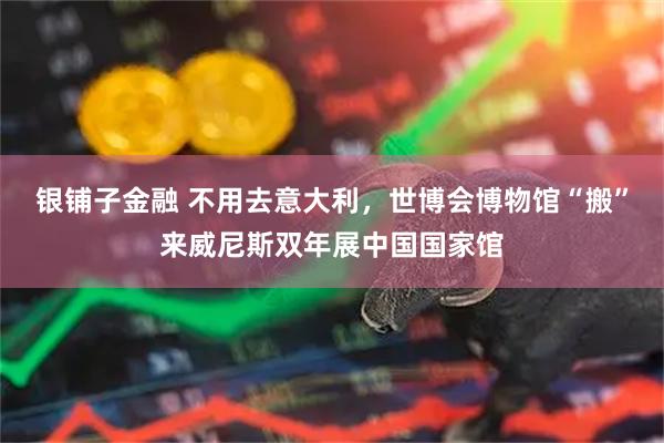 银铺子金融 不用去意大利，世博会博物馆“搬”来威尼斯双年展中国国家馆