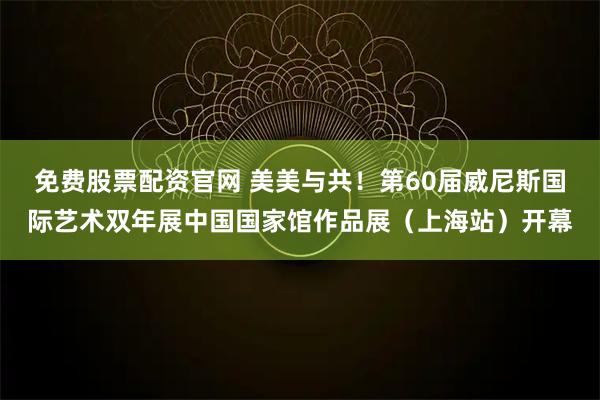 免费股票配资官网 美美与共！第60届威尼斯国际艺术双年展中国国家馆作品展（上海站）开幕