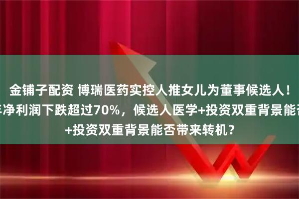 金铺子配资 博瑞医药实控人推女儿为董事候选人！公司2025年净利润下跌超过70%，候选人医学+投资双重背景能否带来转机？