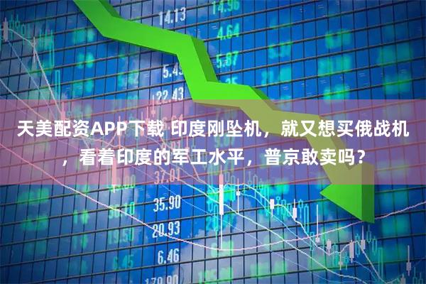天美配资APP下载 印度刚坠机，就又想买俄战机，看着印度的军工水平，普京敢卖吗？