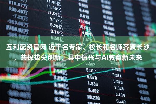 互利配资官网 近千名专家、校长和名师齐聚长沙，共探拔尖创新、县中振兴与AI教育新未来