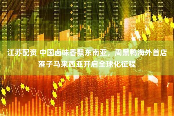 江苏配资 中国卤味香飘东南亚，周黑鸭海外首店落子马来西亚开启全球化征程