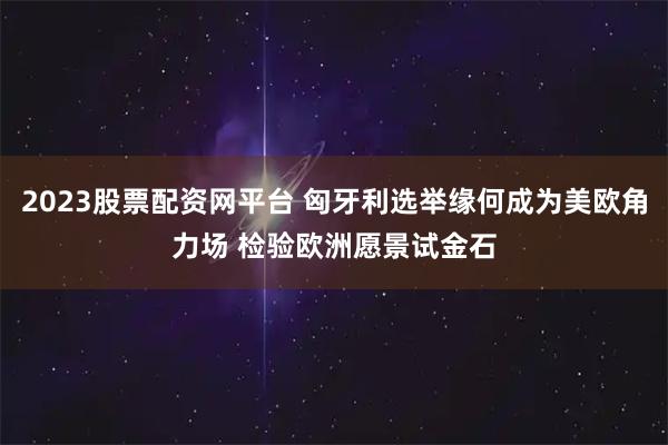 2023股票配资网平台 匈牙利选举缘何成为美欧角力场 检验欧洲愿景试金石