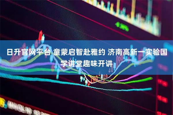 日升官网平台 童蒙启智赴雅约 济南高新一实验国学讲堂趣味开讲