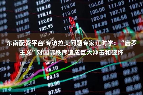 东南配资平台 专访拉美问题专家江时学：“唐罗主义”对国际秩序造成巨大冲击和破坏