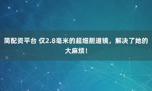 简配资平台 仅2.8毫米的超细胆道镜，解决了她的大麻烦！