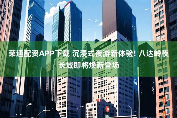 荣通配资APP下载 沉浸式夜游新体验! 八达岭夜长城即将焕新登场