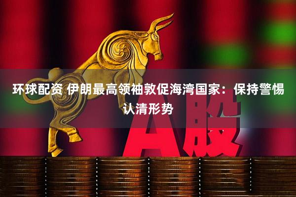 环球配资 伊朗最高领袖敦促海湾国家：保持警惕认清形势