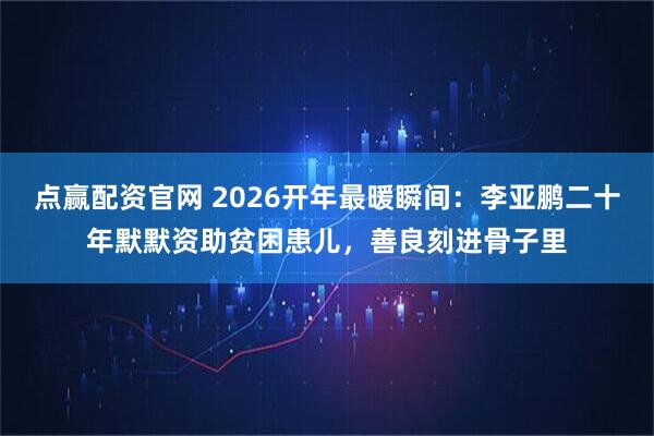 点赢配资官网 2026开年最暖瞬间：李亚鹏二十年默默资助贫困患儿，善良刻进骨子里