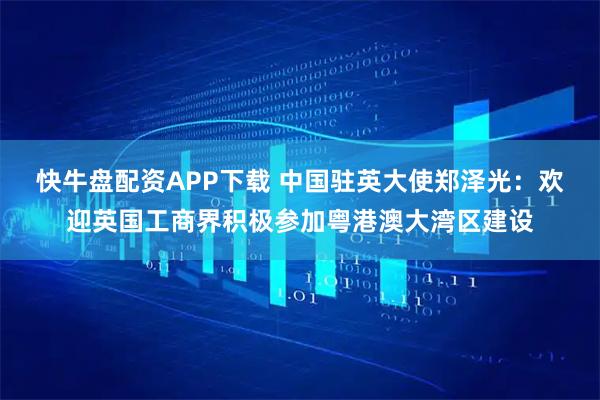 快牛盘配资APP下载 中国驻英大使郑泽光：欢迎英国工商界积极参加粤港澳大湾区建设